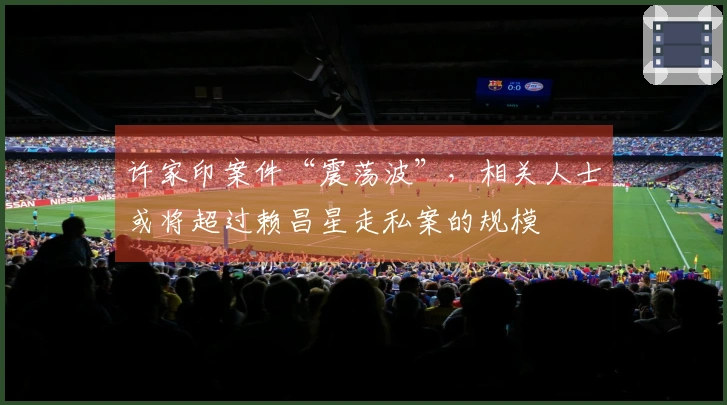 许家印案件“震荡波”，相关人士或将超过赖昌星走私案的规模