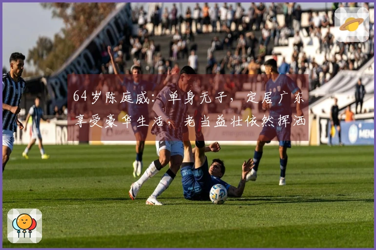 64岁陈庭威：单身无子，定居广东享受豪华生活，老当益壮依然挥洒球场魅力