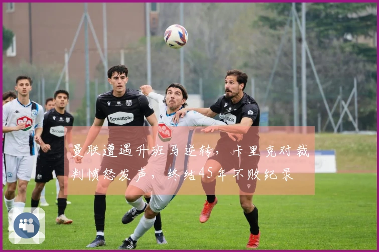 曼联遭遇升班马逆转，卡里克对裁判愤怒发声，终结45年不败纪录