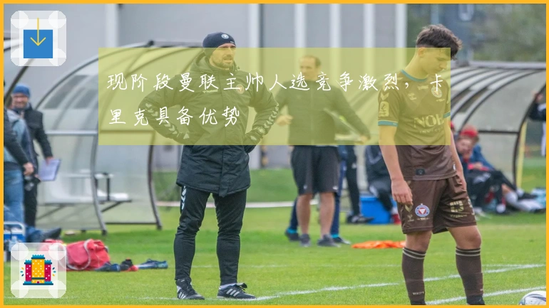 现阶段曼联主帅人选竞争激烈，卡里克具备优势