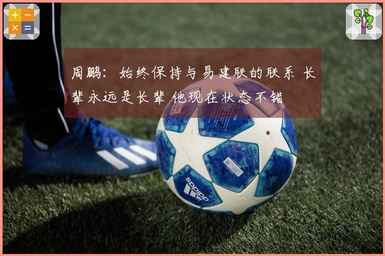 周鹏：始终保持与易建联的联系 长辈永远是长辈 他现在状态不错