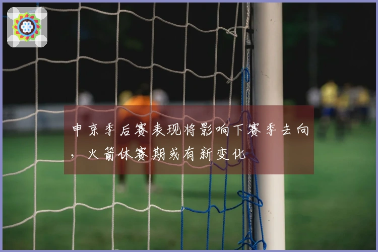 申京季后赛表现将影响下赛季去向，火箭休赛期或有新变化