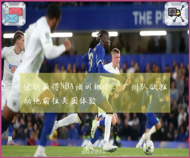 徐昕获得NBA试训机会？广州队欲推动他前往美国体验
