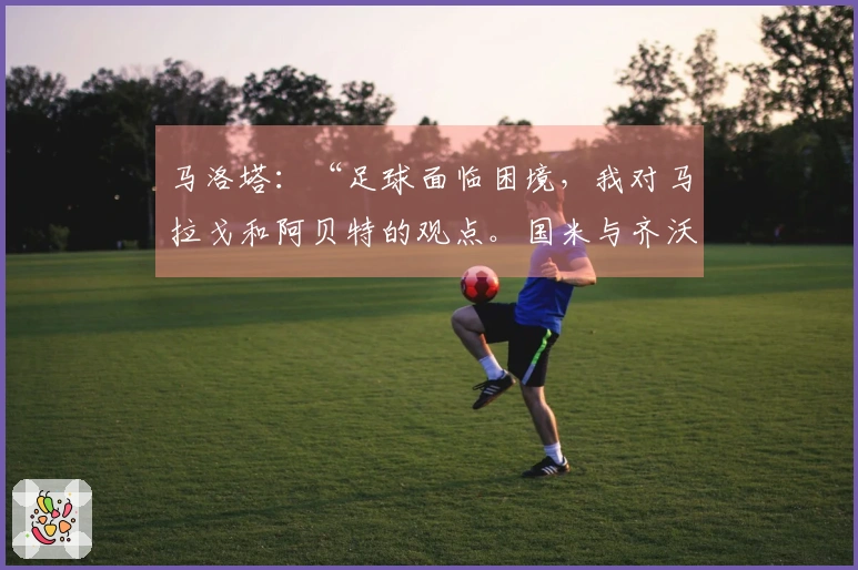 马洛塔：“足球面临困境，我对马拉戈和阿贝特的观点。国米与齐沃表现勇敢，意大利人感到恐慌……”