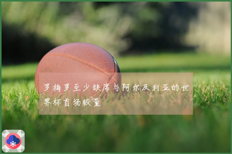 罗梅罗至少缺席与阿尔及利亚的世界杯首场较量