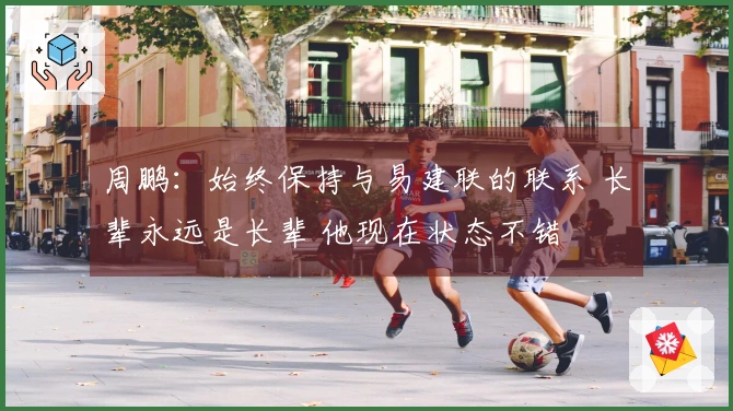 周鹏：始终保持与易建联的联系 长辈永远是长辈 他现在状态不错