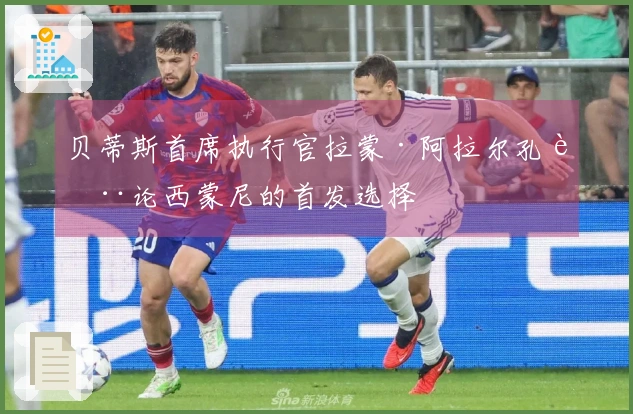贝蒂斯首席执行官拉蒙·阿拉尔孔讨论西蒙尼的首发选择