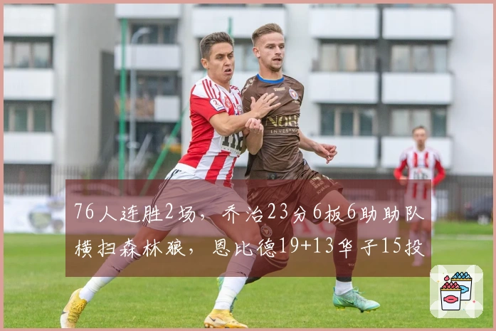 76人连胜2场，乔治23分6板6助助队横扫森林狼，恩比德19+13华子15投3中