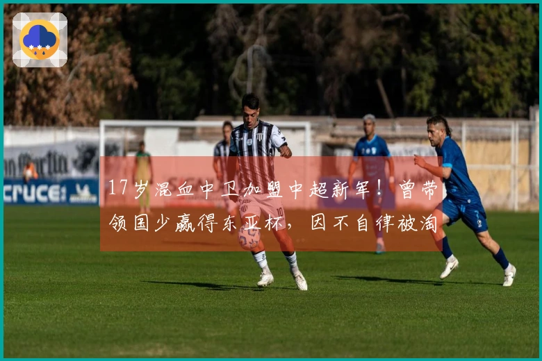 17岁混血中卫加盟中超新军！曾带领国少赢得东亚杯，因不自律被淘汰