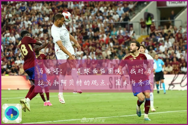 马洛塔：“足球面临困境，我对马拉戈和阿贝特的观点。国米与齐沃表现勇敢，意大利人感到恐慌……”
