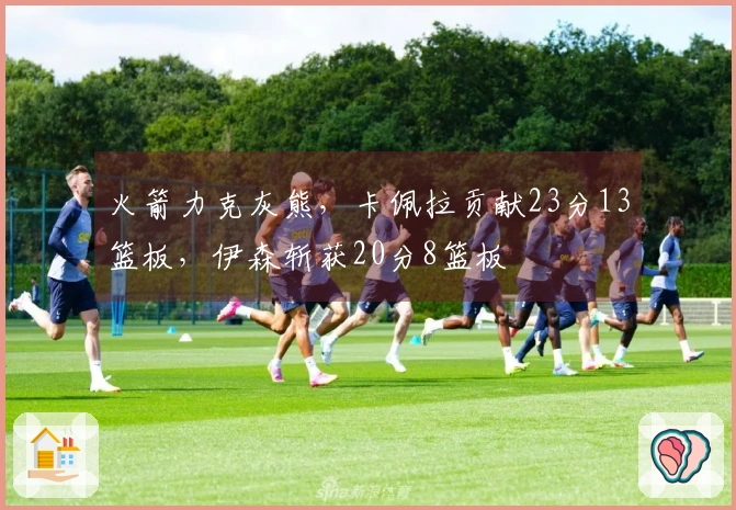 火箭力克灰熊，卡佩拉贡献23分13篮板，伊森斩获20分8篮板
