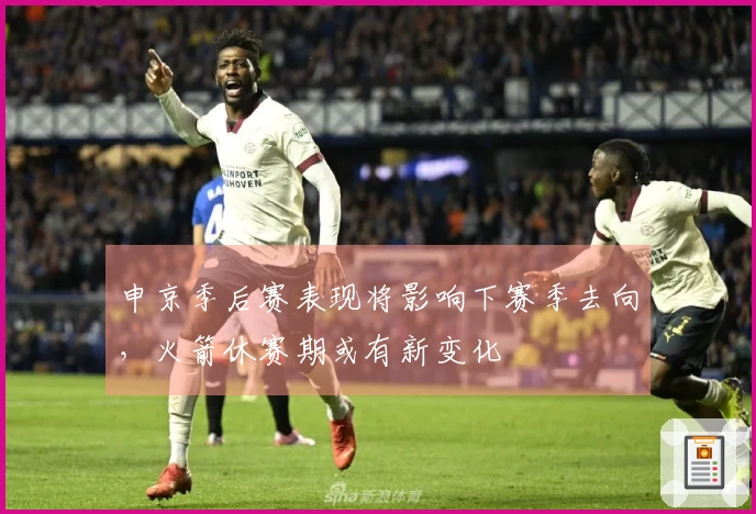 申京季后赛表现将影响下赛季去向，火箭休赛期或有新变化