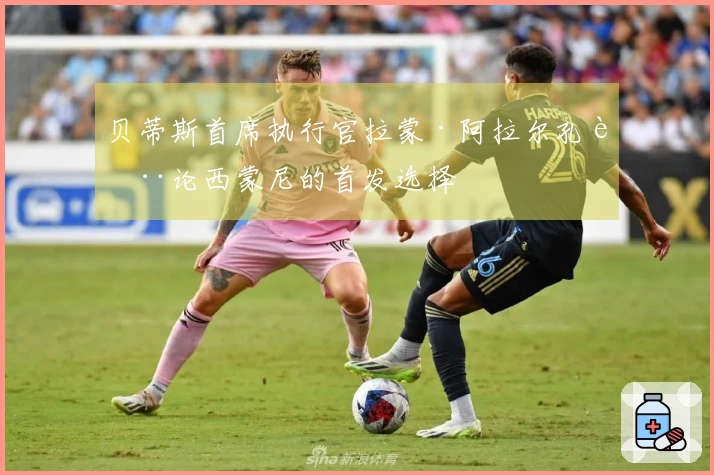 贝蒂斯首席执行官拉蒙·阿拉尔孔讨论西蒙尼的首发选择