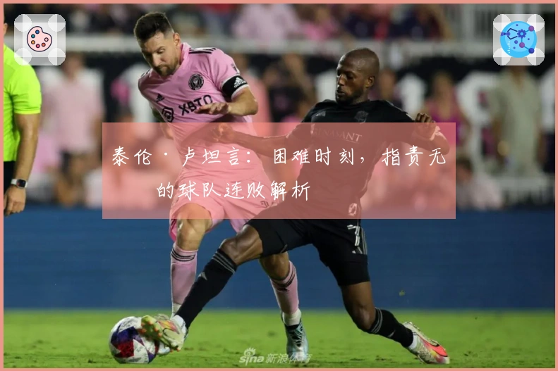泰伦·卢坦言：困难时刻，指责无益的球队连败解析