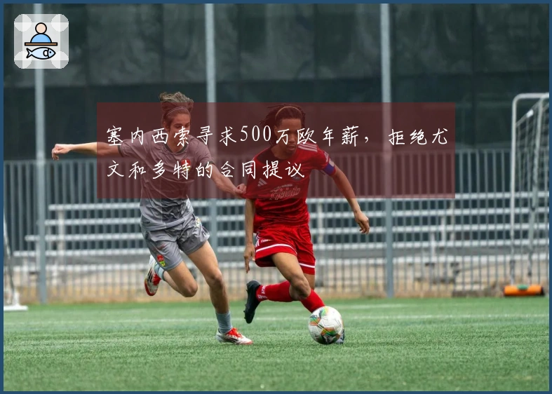 塞内西索寻求500万欧年薪，拒绝尤文和多特的合同提议