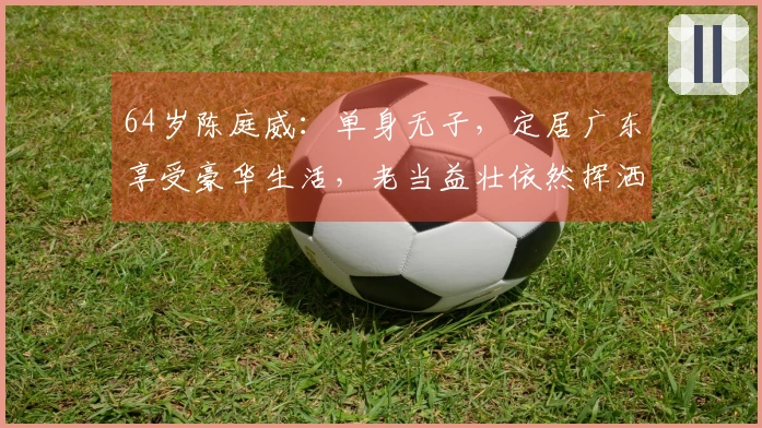 64岁陈庭威：单身无子，定居广东享受豪华生活，老当益壮依然挥洒球场魅力